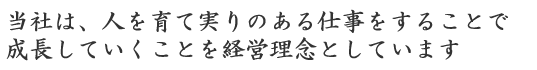 当社は、人を育て実りのある仕事をすることで成長していくことを経営理念としています